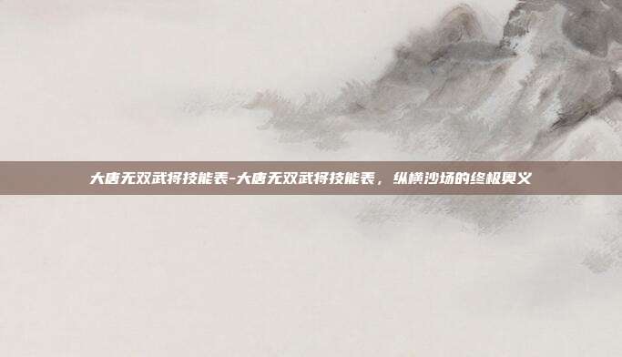 大唐无双武将技能表-大唐无双武将技能表，纵横沙场的终极奥义