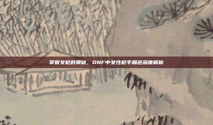 掌握女枪的奥秘，DNF中女性枪手角色深度解析