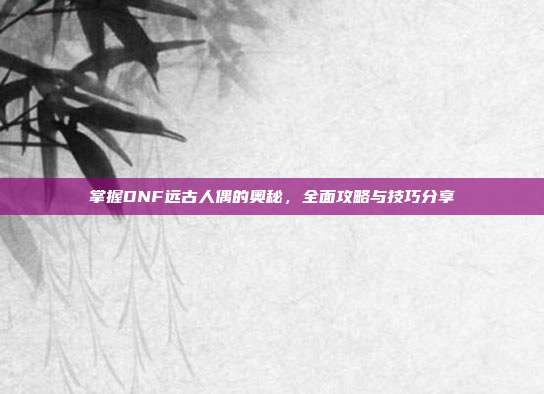 掌握DNF远古人偶的奥秘，全面攻略与技巧分享