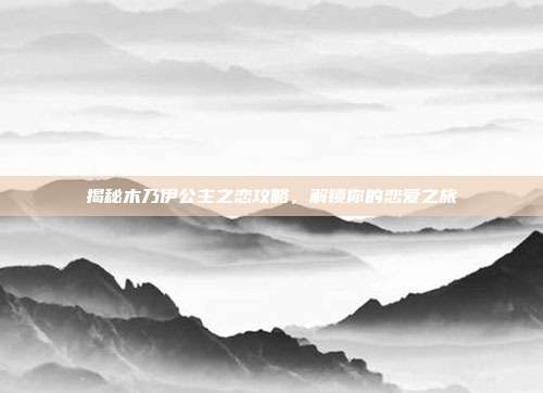 揭秘木乃伊公主之恋攻略，解锁你的恋爱之旅
