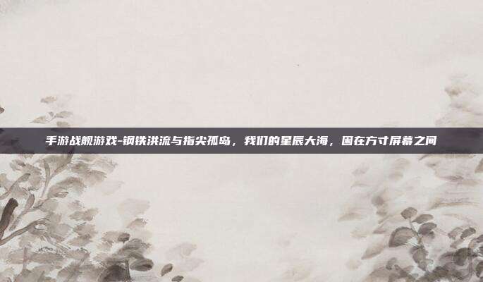 手游战舰游戏-钢铁洪流与指尖孤岛，我们的星辰大海，困在方寸屏幕之间