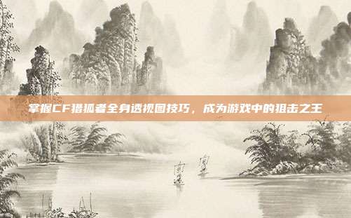 掌握CF猎狐者全身透视图技巧,成为游戏中的狙击之王