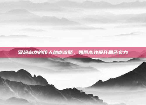冒险岛龙的传人加点攻略,如何高效提升角色实力