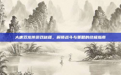 大唐双龙传游戏秘籍，解锁战斗与策略的终极指南