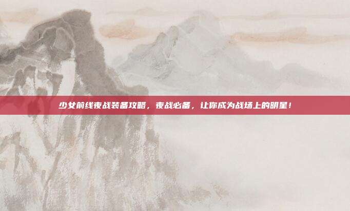 少女前线夜战装备攻略,夜战必备,让你成为战场上的明星!