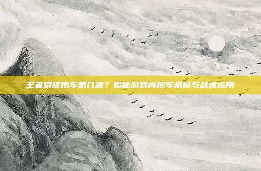 王者荣耀炮车第几波?揭秘游戏内炮车机制与战术运用