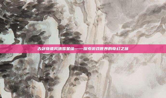 古剑奇谭风晴雪星蕴——探索游戏世界的奇幻之旅