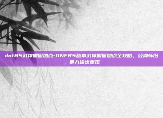 dnf85武神刷图加点-DNF85版本武神刷图加点全攻略，经典怀旧，暴力输出重现