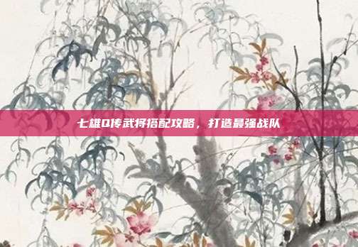 七雄Q传武将搭配攻略,打造最强战队