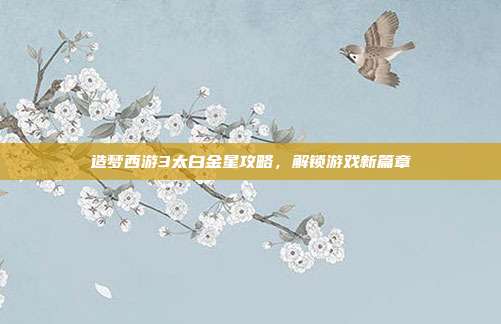 造梦西游3太白金星攻略,解锁游戏新篇章