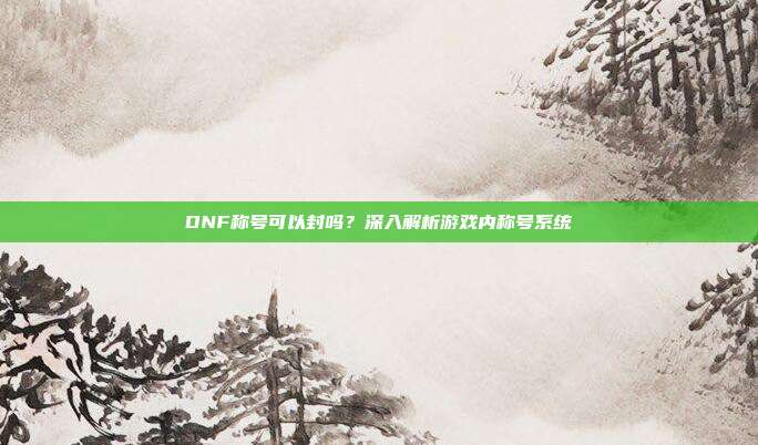 DNF称号可以封吗？深入解析游戏内称号系统