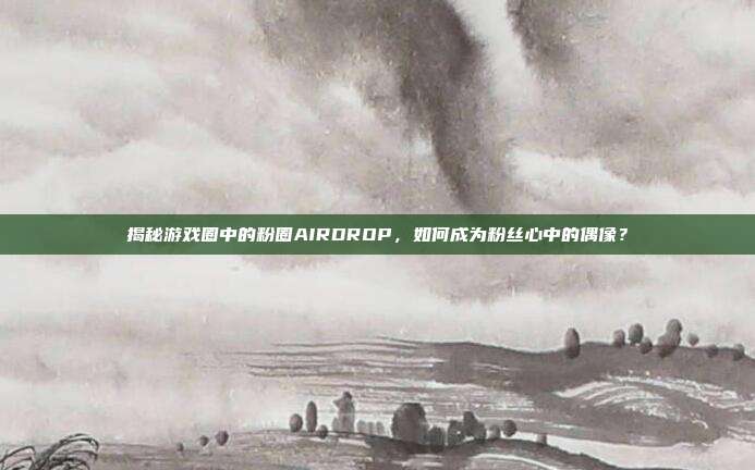 揭秘游戏圈中的粉圈AIRDROP,如何成为粉丝心中的偶像?