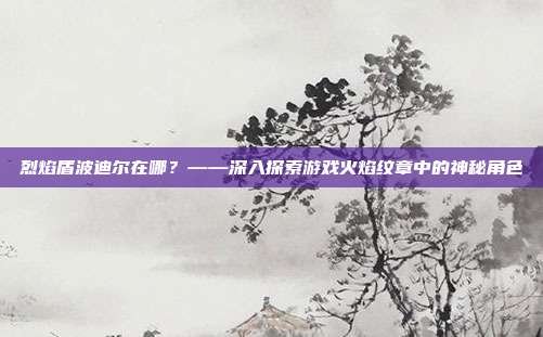烈焰盾波迪尔在哪?——深入探索游戏火焰纹章中的神秘角色