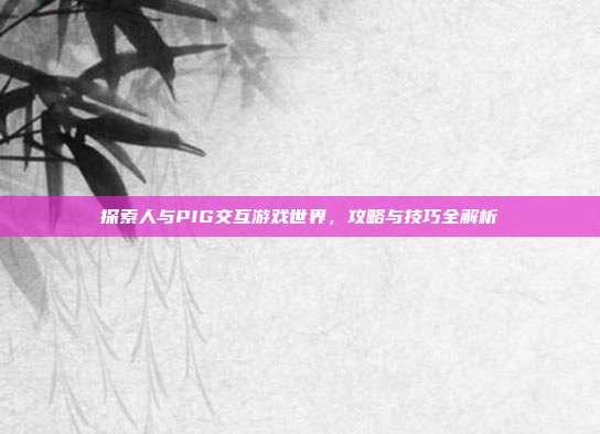 探索人与PIG交互游戏世界,攻略与技巧全解析