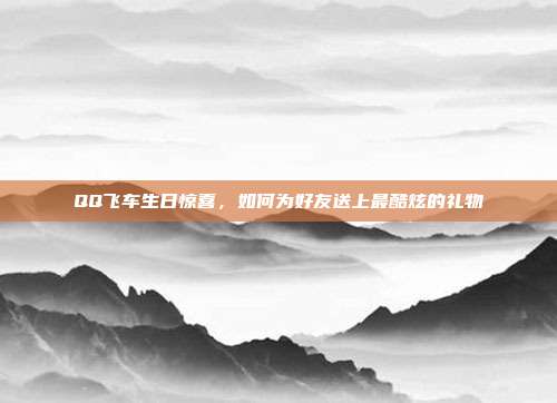 QQ飞车生日惊喜,如何为好友送上最酷炫的礼物