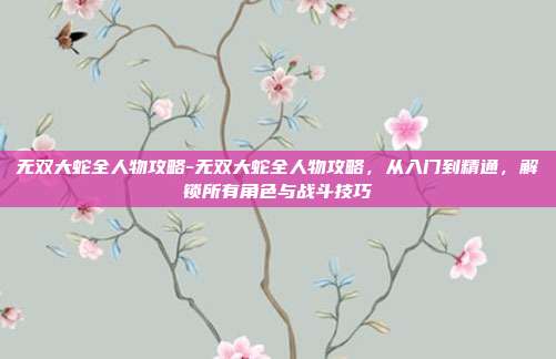 无双大蛇全人物攻略-无双大蛇全人物攻略，从入门到精通，解锁所有角色与战斗技巧