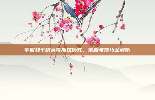 掌握和平精英哥斯拉模式,策略与技巧全解析