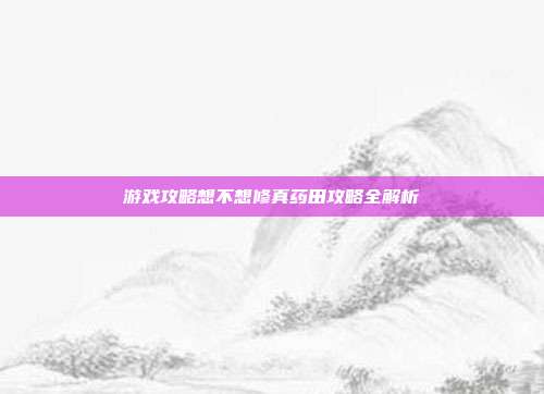 游戏攻略想不想修真药田攻略全解析