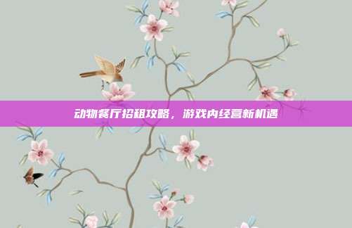 动物餐厅招租攻略,游戏内经营新机遇