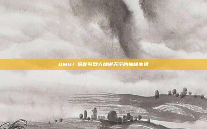 OMG！揭秘游戏大神谢天宇的神秘家境