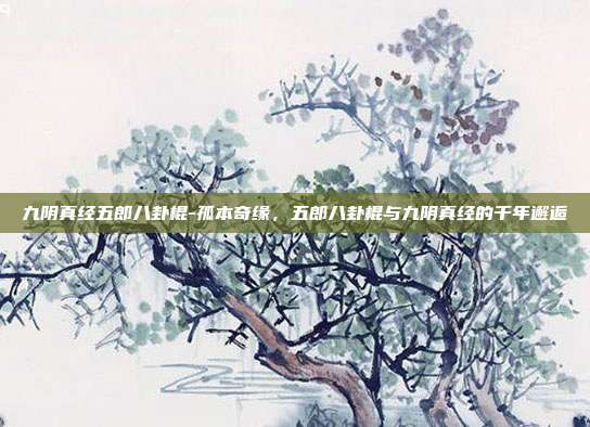 九阴真经五郎八卦棍-孤本奇缘，五郎八卦棍与九阴真经的千年邂逅