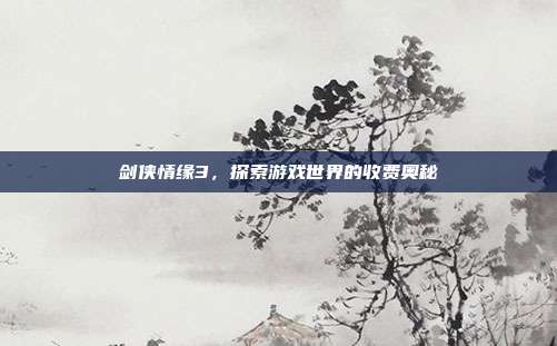 剑侠情缘3,探索游戏世界的收费奥秘