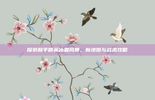 探索和平精英冰霜风暴,新地图与战术攻略