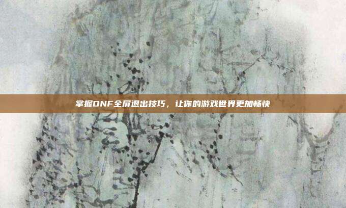 掌握DNF全屏退出技巧,让你的游戏世界更加畅快