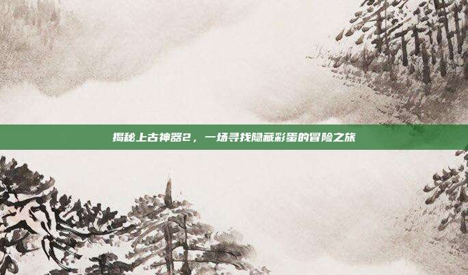 揭秘上古神器2,一场寻找隐藏彩蛋的冒险之旅