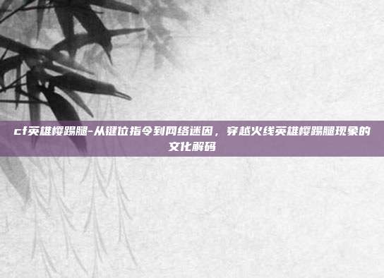 cf英雄樱踢腿-从键位指令到网络迷因，穿越火线英雄樱踢腿现象的文化解码