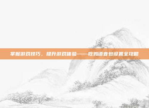 掌握游戏技巧，提升游戏体验——吃鸡语音包设置全攻略