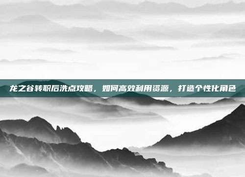 龙之谷转职后洗点攻略，如何高效利用资源，打造个性化角色