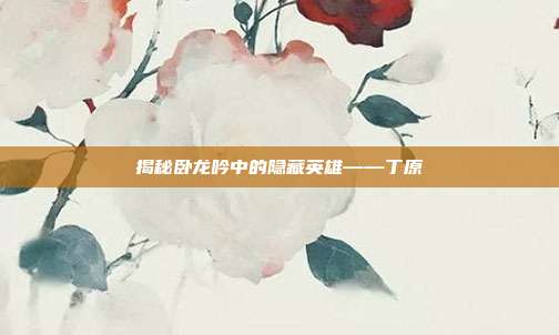 揭秘卧龙吟中的隐藏英雄——丁原