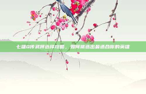 七雄Q传武将选择攻略,如何挑选出最适合你的英雄