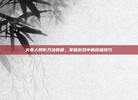 火柴人残影刀法教程,掌握游戏中的终极技巧