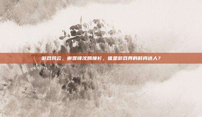 游戏风云，谢霆锋沈腾撞衫，谁是游戏界的时尚达人？