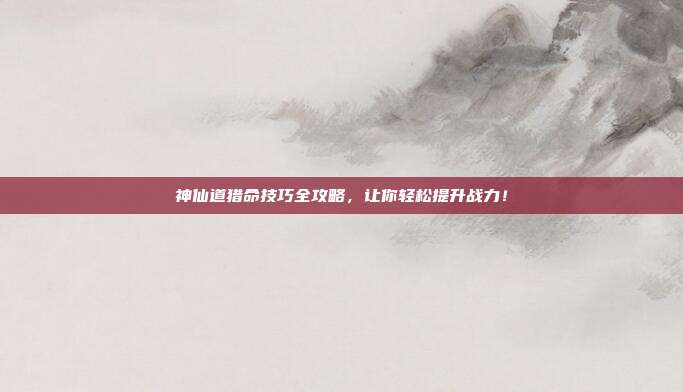 神仙道猎命技巧全攻略，让你轻松提升战力！