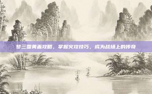 梦三国黄盖攻略，掌握火攻技巧，成为战场上的传奇