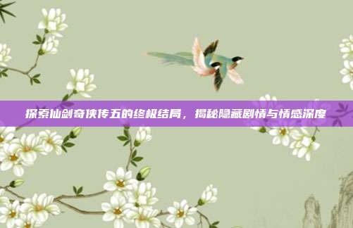 探索仙剑奇侠传五的终极结局，揭秘隐藏剧情与情感深度