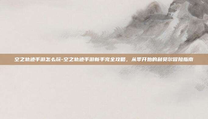 空之轨迹手游怎么玩-空之轨迹手游新手完全攻略，从零开始的利贝尔冒险指南