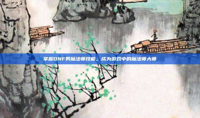 掌握DNF男魔法师技能，成为游戏中的魔法师大师