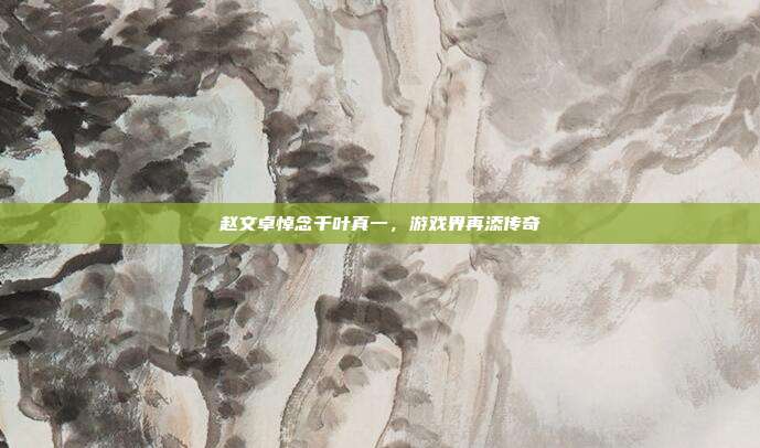 赵文卓悼念千叶真一，游戏界再添传奇
