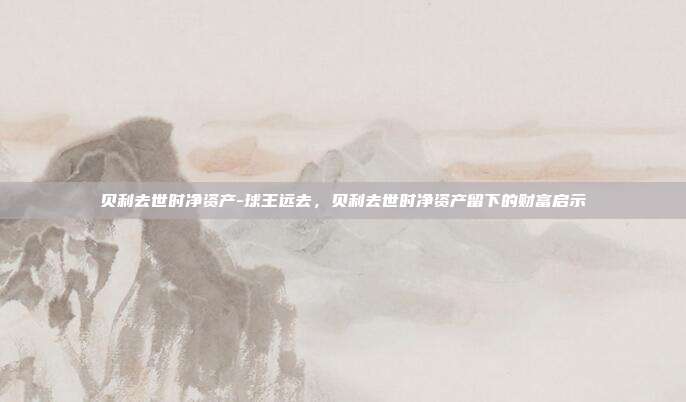 贝利去世时净资产-球王远去，贝利去世时净资产留下的财富启示