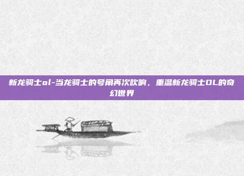 新龙骑士ol-当龙骑士的号角再次吹响，重温新龙骑士OL的奇幻世界