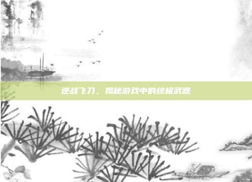 逆战飞刀，揭秘游戏中的终极武器