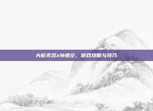 大蛇无双z孙悟空，游戏攻略与技巧