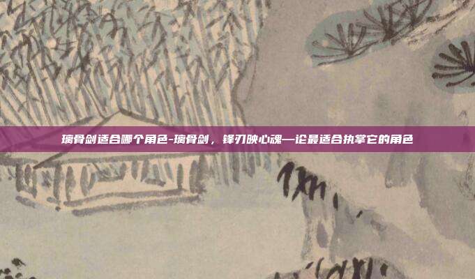 璃骨剑适合哪个角色-璃骨剑，锋刃映心魂—论最适合执掌它的角色