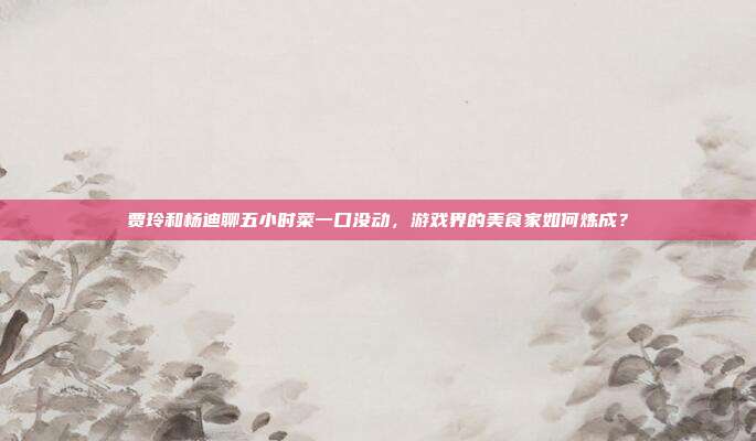 贾玲和杨迪聊五小时菜一口没动，游戏界的美食家如何炼成？