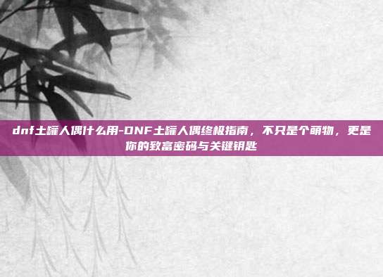 dnf土罐人偶什么用-DNF土罐人偶终极指南，不只是个萌物，更是你的致富密码与关键钥匙