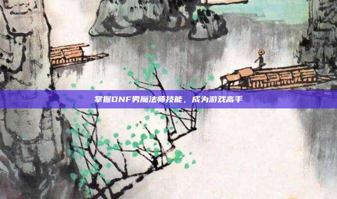 掌握DNF男魔法师技能，成为游戏高手